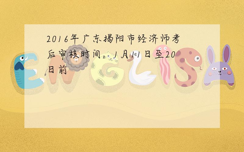 2016年广东揭阳市经济师考后审核时间：1月11日至20日前