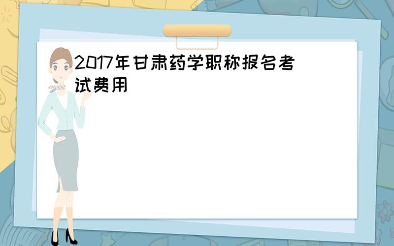 2017年甘肃药学职称报名考试费用