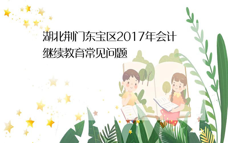 湖北荆门东宝区2017年会计继续教育常见问题