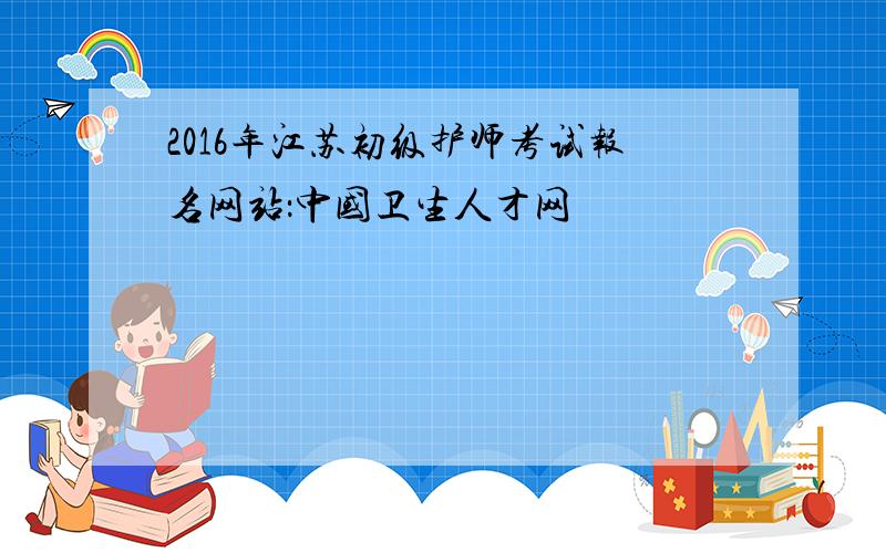 2016年江苏初级护师考试报名网站：中国卫生人才网