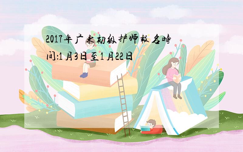 2017年广东初级护师报名时间：1月3日至1月22日