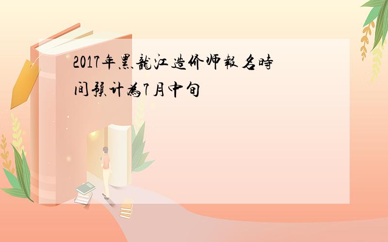 2017年黑龙江造价师报名时间预计为7月中旬