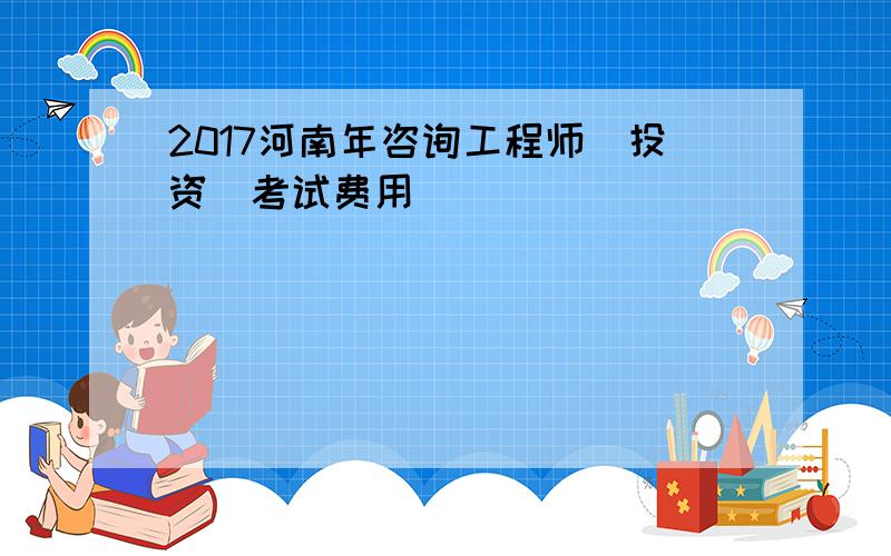 2017河南年咨询工程师(投资)考试费用