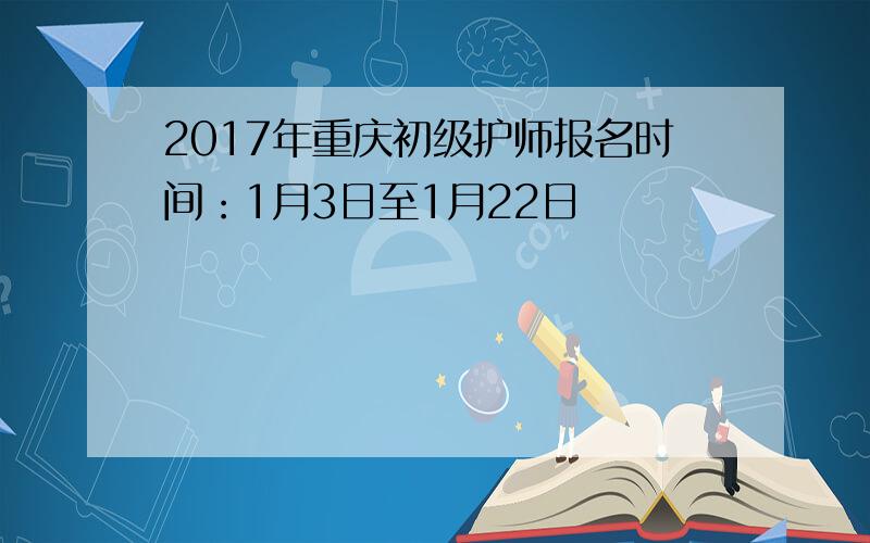 2017年重庆初级护师报名时间：1月3日至1月22日