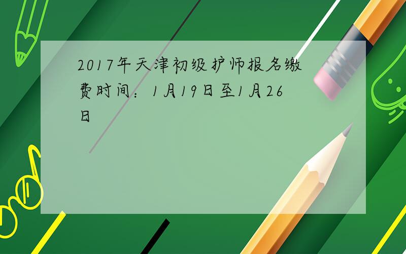 2017年天津初级护师报名缴费时间：1月19日至1月26日