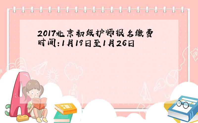 2017北京初级护师报名缴费时间：1月19日至1月26日