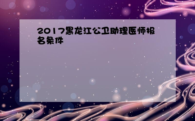 2017黑龙江公卫助理医师报名条件