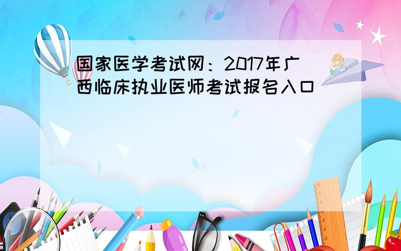 国家医学考试网：2017年广西临床执业医师考试报名入口