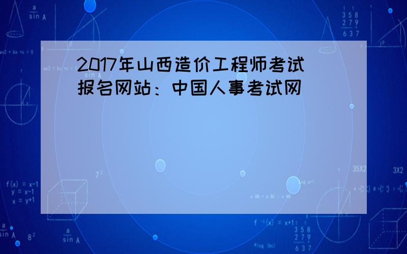 2017年山西造价工程师考试报名网站：中国人事考试网