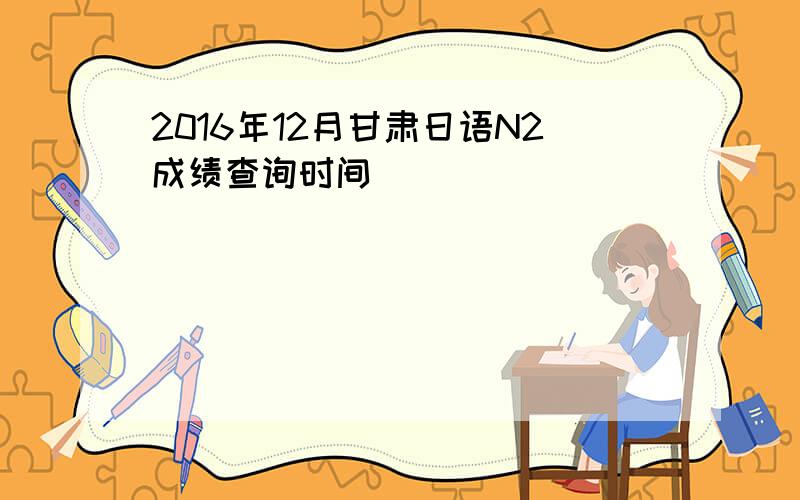2016年12月甘肃日语N2成绩查询时间