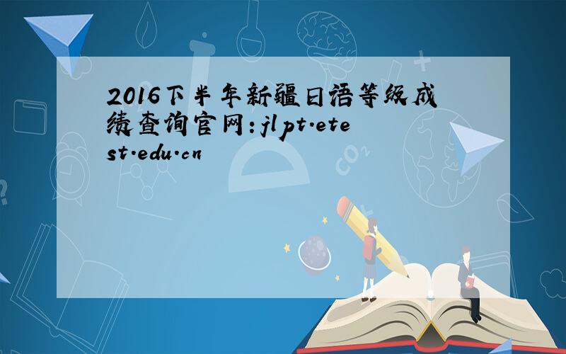 2016下半年新疆日语等级成绩查询官网：jlpt.etest.edu.cn