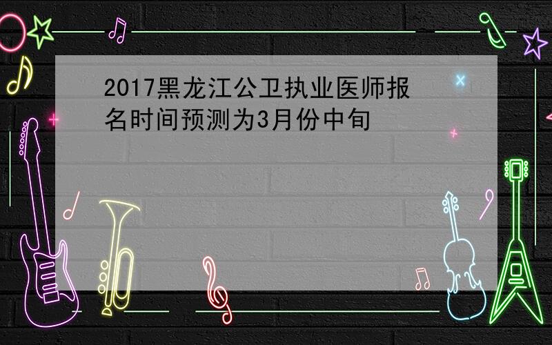 2017黑龙江公卫执业医师报名时间预测为3月份中旬