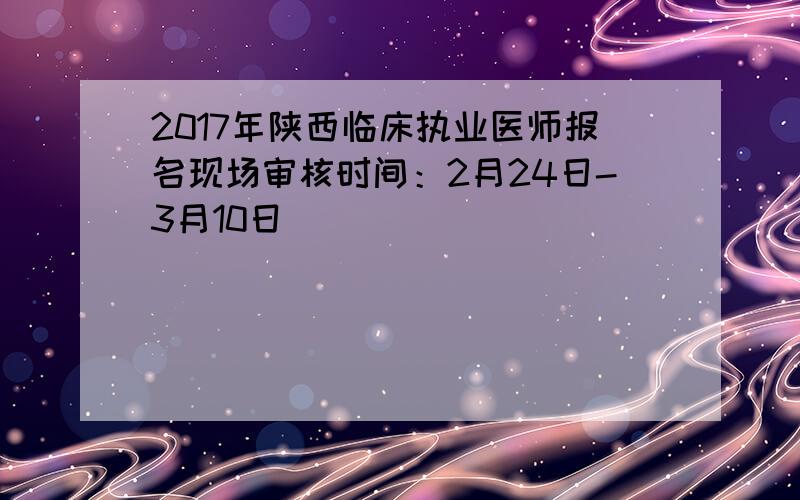 2017年陕西临床执业医师报名现场审核时间：2月24日-3月10日