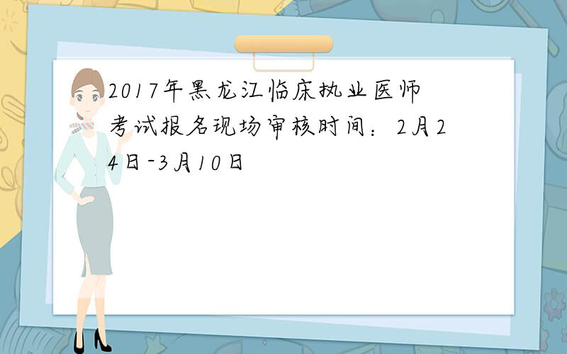 2017年黑龙江临床执业医师考试报名现场审核时间：2月24日-3月10日