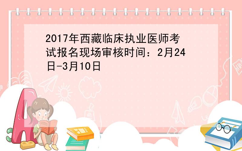 2017年西藏临床执业医师考试报名现场审核时间：2月24日-3月10日