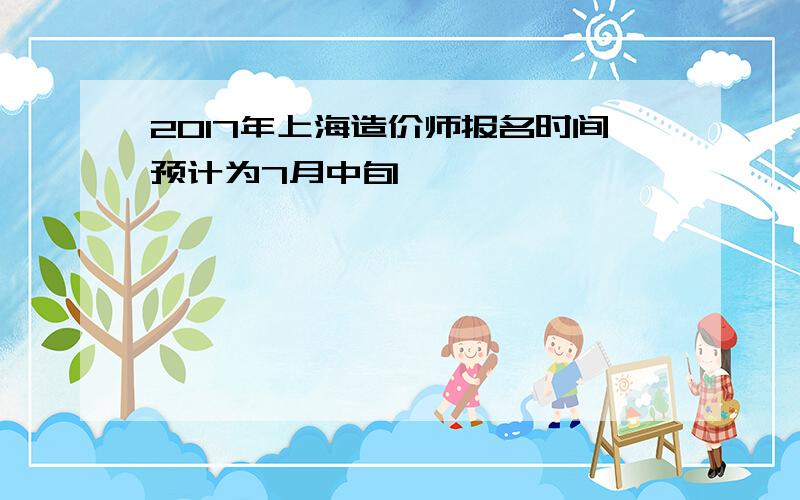 2017年上海造价师报名时间预计为7月中旬