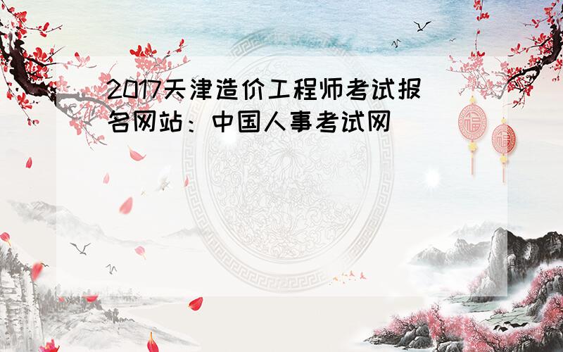 2017天津造价工程师考试报名网站：中国人事考试网