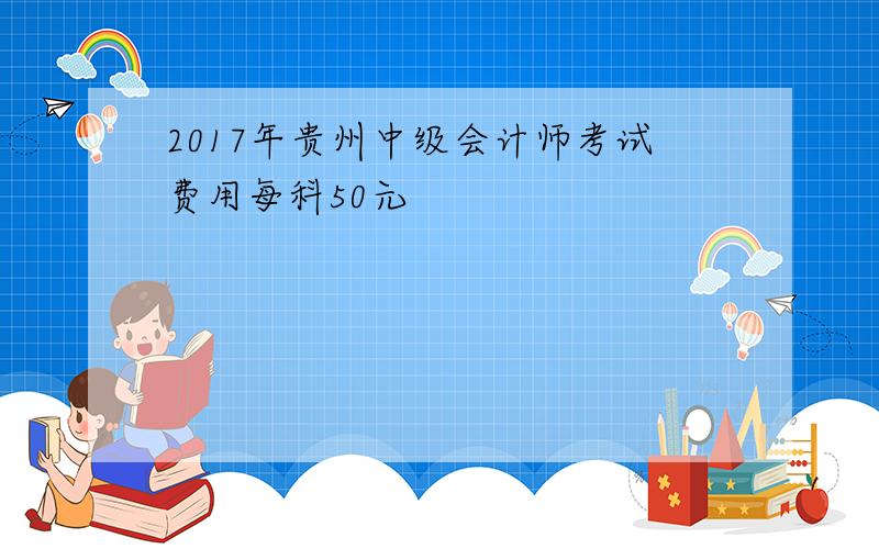 2017年贵州中级会计师考试费用每科50元