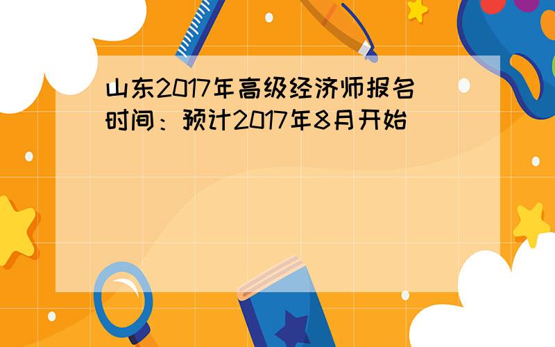 山东2017年高级经济师报名时间：预计2017年8月开始