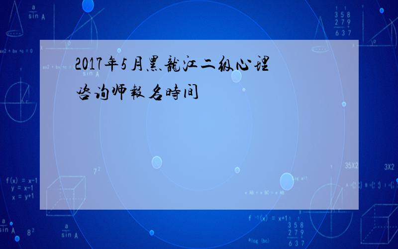 2017年5月黑龙江二级心理咨询师报名时间
