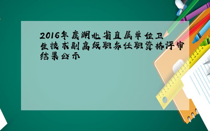 2016年度湖北省直属单位卫生技术副高级职务任职资格评审结果公示