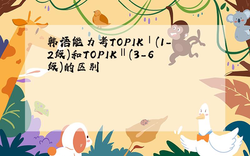 韩语能力考TOPIKⅠ(1-2级)和TOPIKⅡ(3-6级)的区别