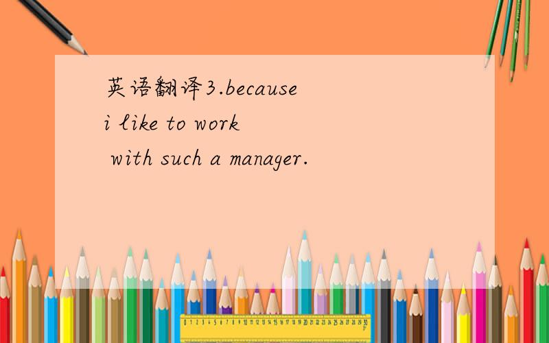 英语翻译3.because i like to work with such a manager.