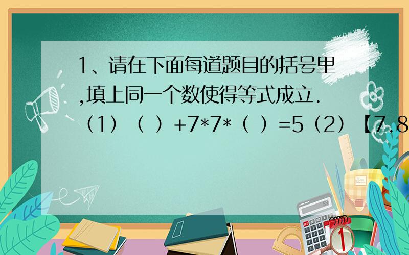 1、请在下面每道题目的括号里,填上同一个数使得等式成立.（1）（ ）+7*7*（ ）=5（2）【7.8/（ ）】*【（ ）/（ ）】=3（3）（ ）+（ ）-（ ）*（ ）/（ ）=35（4）【（ ）+（ ）】/（ ）*（ ）-