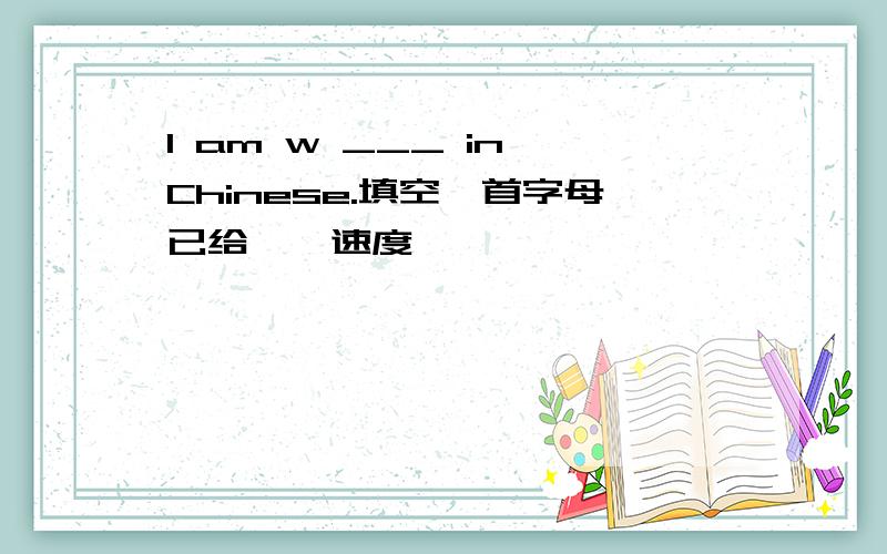 I am w ___ in Chinese.填空,首字母已给、、速度