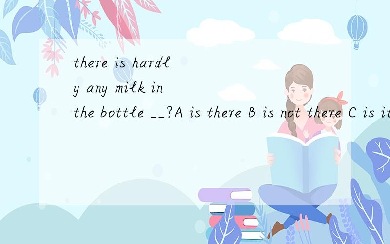 there is hardly any milk in the bottle __?A is there B is not there C is it D is not foot