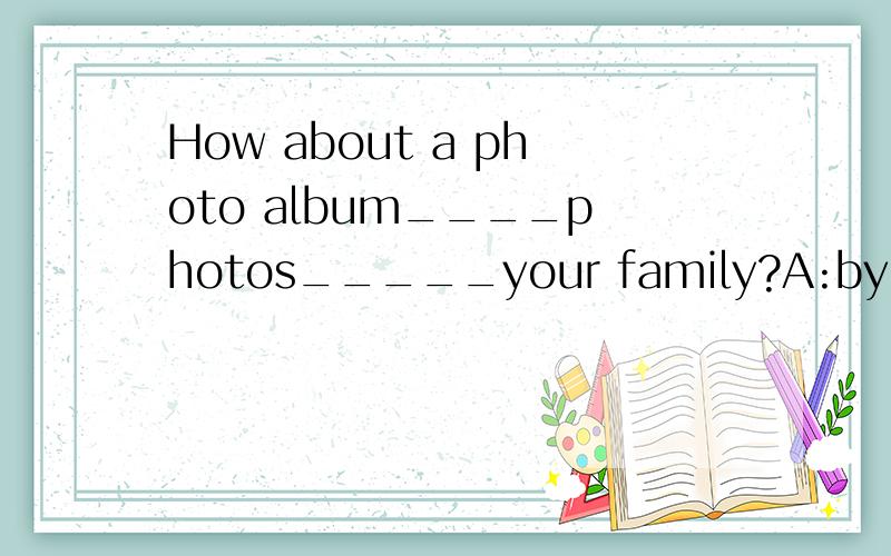 How about a photo album____photos_____your family?A:by,toB:with,ofC:at,ofD:with,to