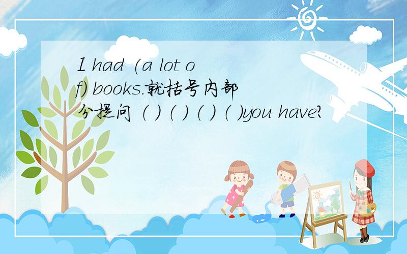 I had (a lot of) books.就括号内部分提问 （ ） （ ） （ ） （ ）you have?