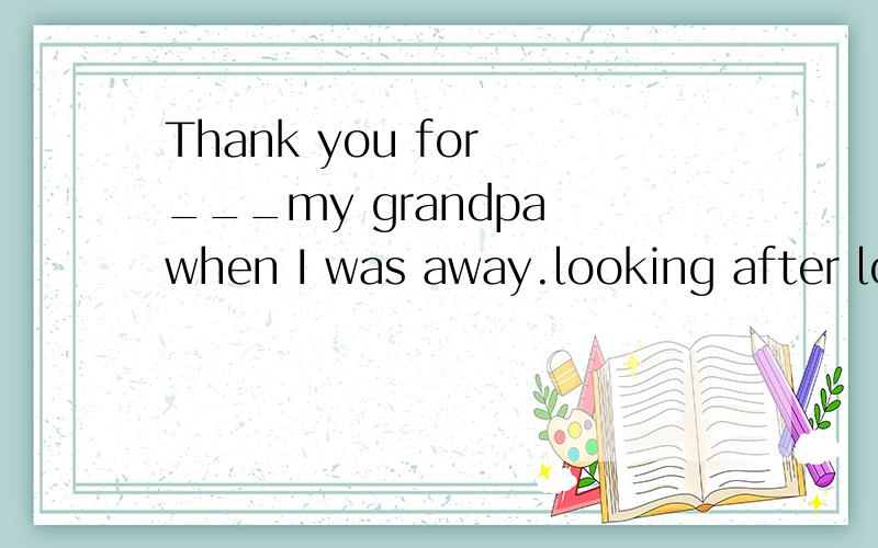 Thank you for ___my grandpa when I was away.looking after look over looking at look for