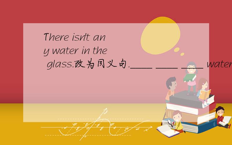 There isn't any water in the glass.改为同义句.____ ____ ____ water in the glass.