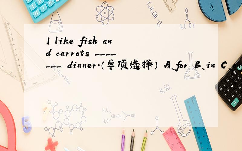 I like fish and carrots _______ dinner.（单项选择） A、for B、in C、on D、with