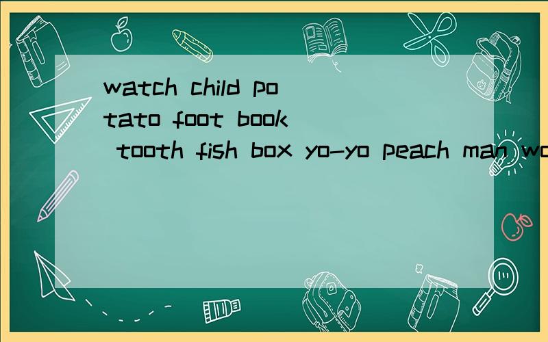 watch child potato foot book tooth fish box yo-yo peach man woman dress brush baby请大哥大姐们帮帮忙,小的感激零涕!把他们的复数告诉我