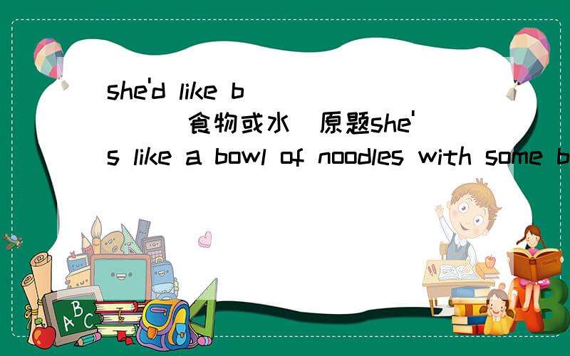 she'd like b____(食物或水)原题she's like a bowl of noodles with some b___