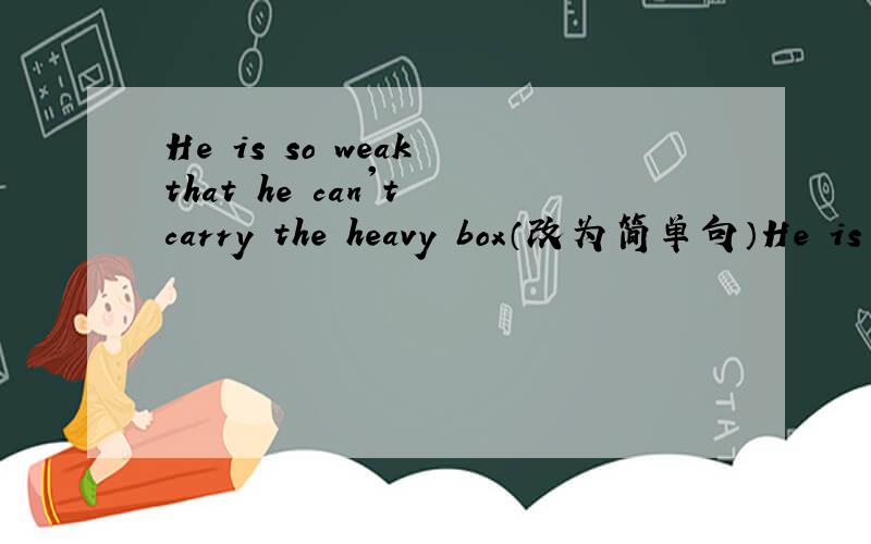 He is so weak that he can't carry the heavy box（改为简单句）He is ___ weak ____ ___ the heavy box.