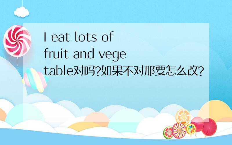 I eat lots of fruit and vegetable对吗?如果不对那要怎么改?