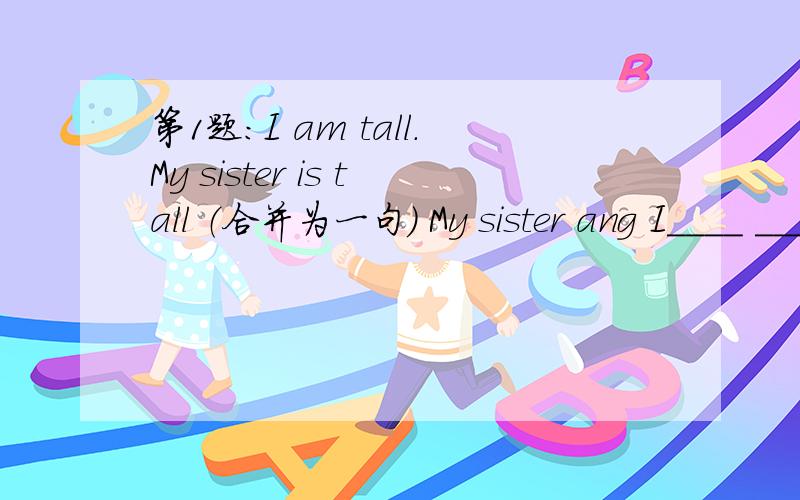 第1题：I am tall.My sister is tall （合并为一句） My sister ang I____ ____ tall.第2题：She第1题：I am tall.My sister is tall （合并为一句） My sister ang I____ ____ tall.第2题：She doesn't like to do the same things as me.