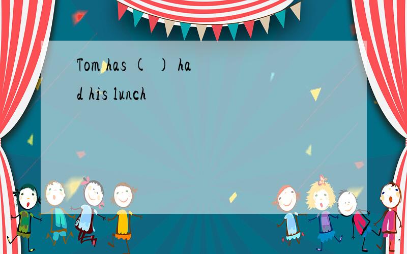 Tom has ( ) had his lunch