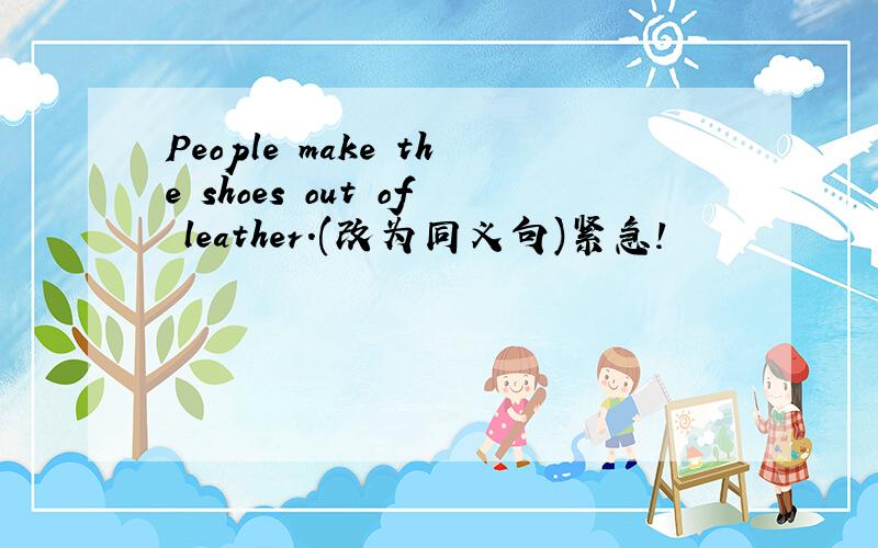 People make the shoes out of leather.(改为同义句)紧急!
