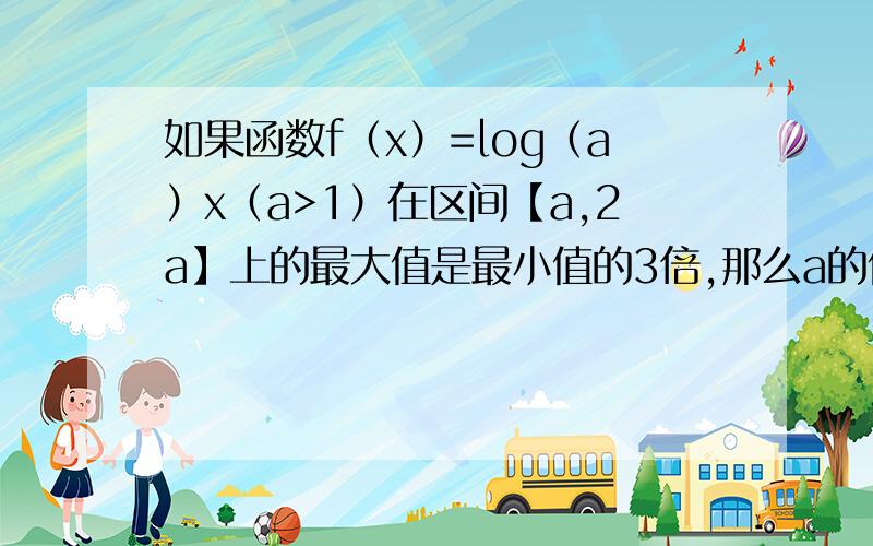 如果函数f（x）=log（a）x（a>1）在区间【a,2a】上的最大值是最小值的3倍,那么a的值为