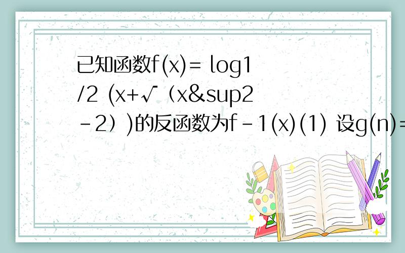 已知函数f(x)= log1/2 (x+√（x²-2）)的反函数为f-1(x)(1) 设g(n)= √2 f-1(n+ log1/2 √2),n属于N试判断是否对任意自然数n,均有g(n)