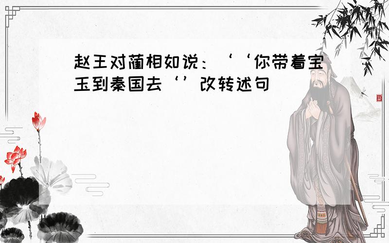 赵王对蔺相如说：‘‘你带着宝玉到秦国去‘’改转述句