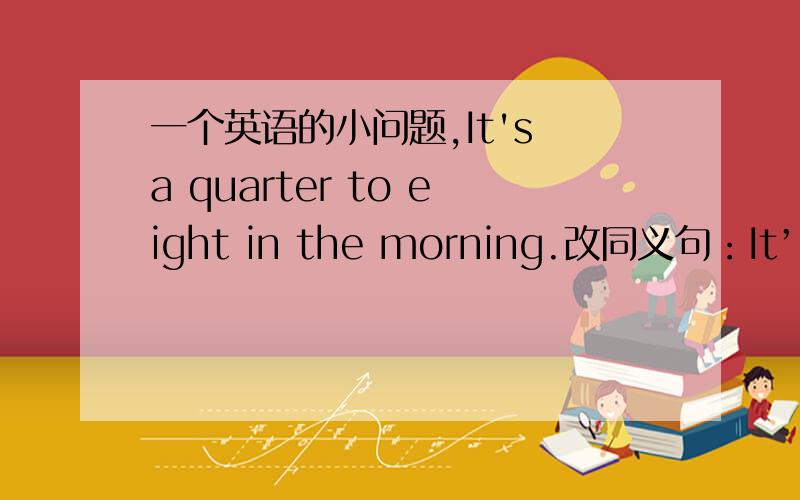 一个英语的小问题,It's a quarter to eight in the morning.改同义句：It’s（ ）（ ）in the morning.