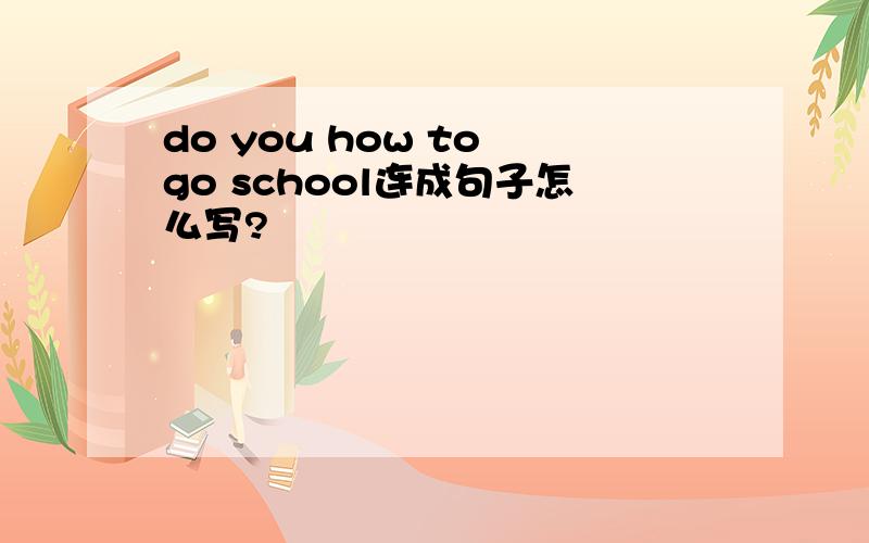 do you how to go school连成句子怎么写?