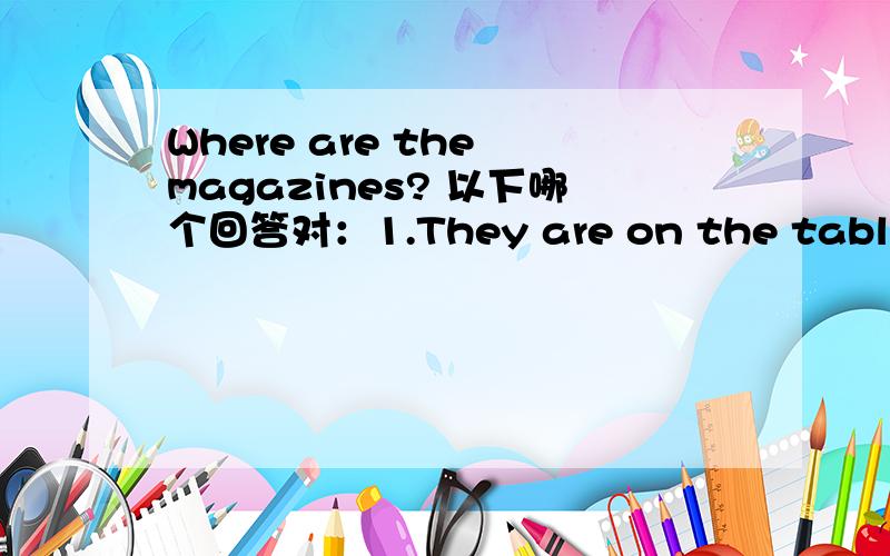 Where are the magazines? 以下哪个回答对：1.They are on the table. 2.There are on table.最好解释一下