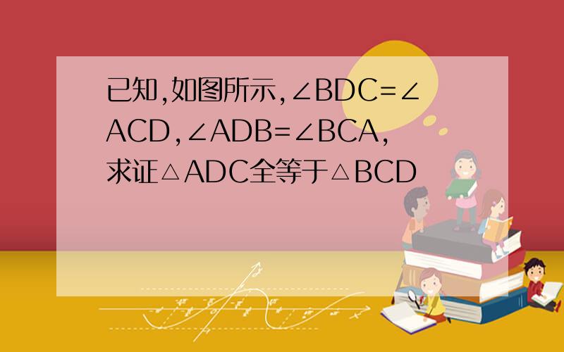 已知,如图所示,∠BDC=∠ACD,∠ADB=∠BCA,求证△ADC全等于△BCD