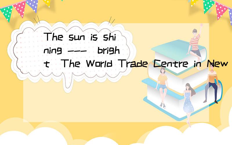 The sun is shining ---(bright)The World Trade Centre in New York was destroyed by ----(恐怖分子）It's dangerous to meet ---(strange) alone